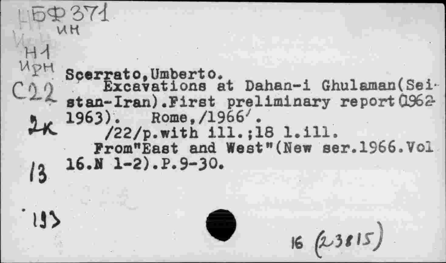 ﻿! ЛэФ ЭТЧ
\лк
НИ
UpM
СП
/5
SeeггatotUmberto.	,	.
Excavations at Dahan-i Ghulaman(Seist an-Iran) .First preliminary report 0362-1963) . Rome,/1966'.
/22/p.with ill.;18 l.ill.
From"East and West"(New ser.1966.Vol 16.N 1-2).P.9-30.

16 (bit is)